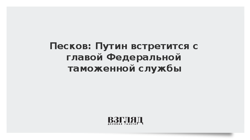 Песков: Путин встретится с главой Федеральной таможенной службы