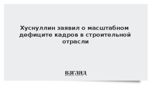 Хуснуллин заявил о масштабном дефиците кадров в строительной отрасли