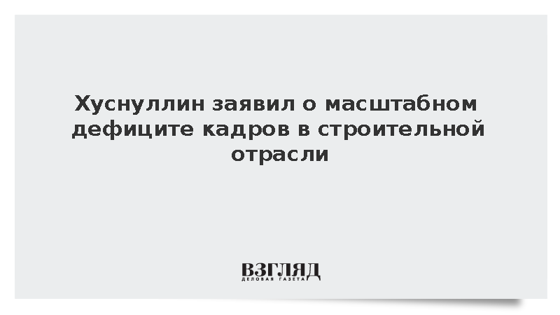 Хуснуллин заявил о масштабном дефиците кадров в строительной отрасли