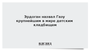 Эрдоган назвал Газу крупнейшим в мире детским кладбищем