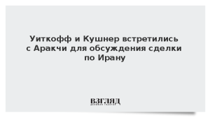 Уиткофф и Кушнер встретились с Аракчи для обсуждения сделки по Ирану
