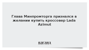 Глава Минпромторга признался в желании купить кроссовер Lada Azimut