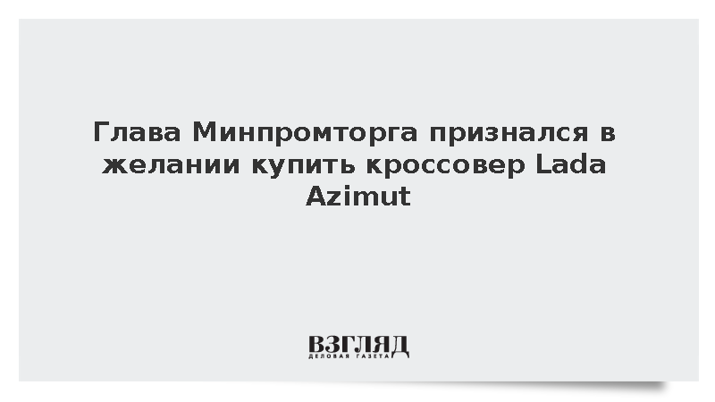 Глава Минпромторга признался в желании купить кроссовер Lada Azimut