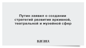 Путин заявил о создании стратегий развития архивной, театральной и музейной сфер