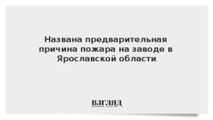 Названа предварительная причина пожара на заводе в Ярославской области