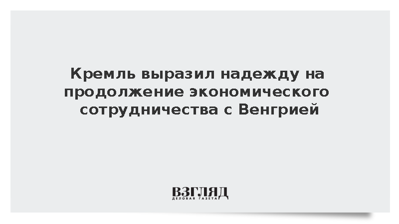 Кремль выразил надежду на продолжение экономического сотрудничества с Венгрией