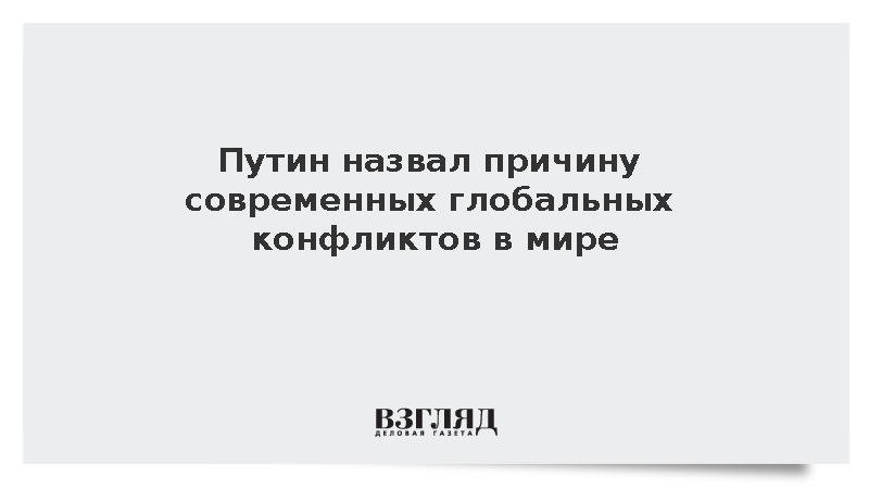 Путин назвал причину современных глобальных конфликтов в мире